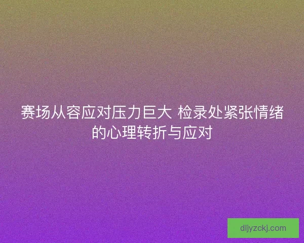 赛场从容应对压力巨大 检录处紧张情绪的心理转折与应对