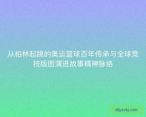 从柏林起跳的奥运篮球百年传承与全球竞技版图演进故事精神脉络