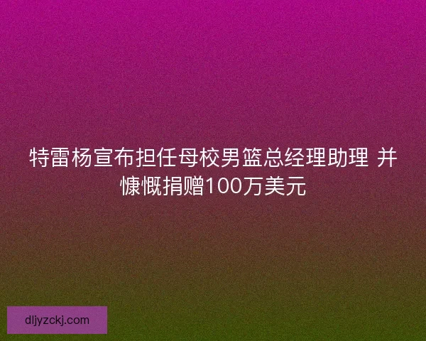 特雷杨宣布担任母校男篮总经理助理 并慷慨捐赠100万美元