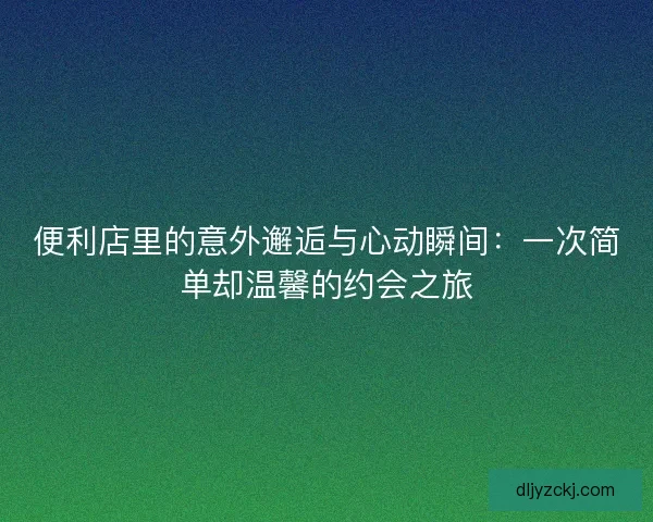 便利店里的意外邂逅与心动瞬间：一次简单却温馨的约会之旅