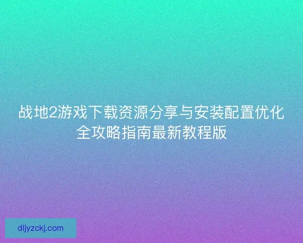 战地2游戏下载资源分享与安装配置优化全攻略指南最新教程版