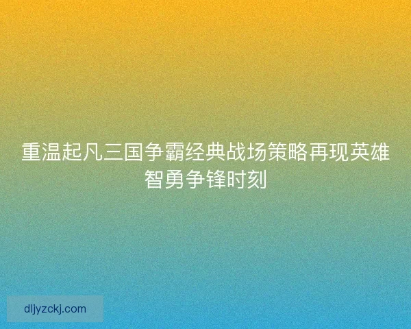 重温起凡三国争霸经典战场策略再现英雄智勇争锋时刻
