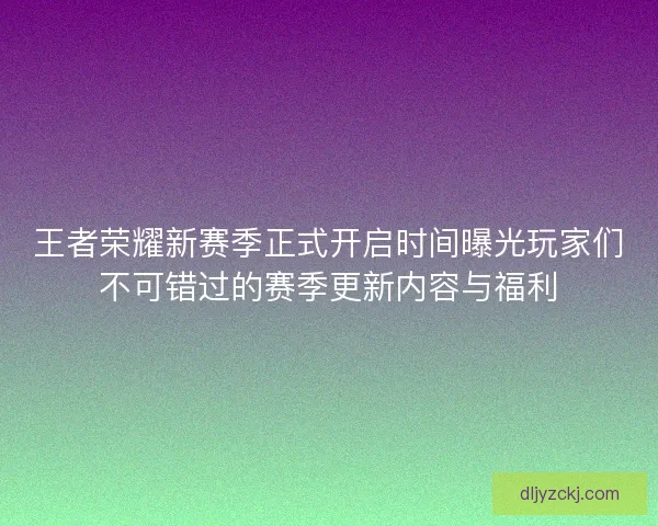 王者荣耀新赛季正式开启时间曝光玩家们不可错过的赛季更新内容与福利