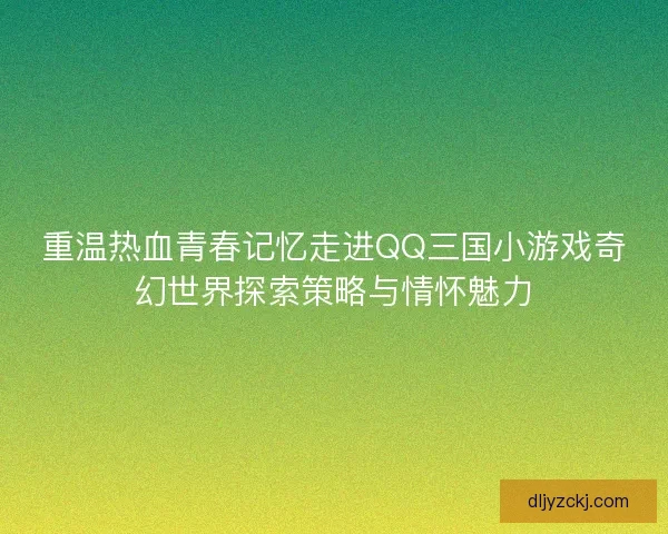 重温热血青春记忆走进QQ三国小游戏奇幻世界探索策略与情怀魅力