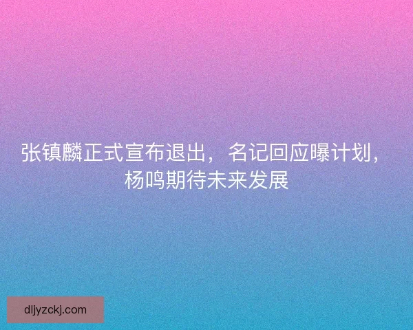 张镇麟正式宣布退出，名记回应曝计划，杨鸣期待未来发展