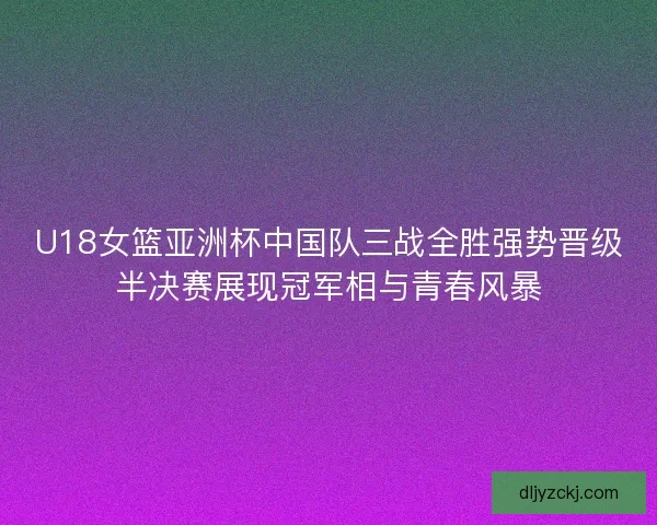 U18女篮亚洲杯中国队三战全胜强势晋级半决赛展现冠军相与青春风暴