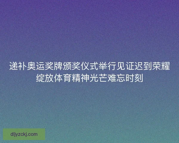 递补奥运奖牌颁奖仪式举行见证迟到荣耀绽放体育精神光芒难忘时刻