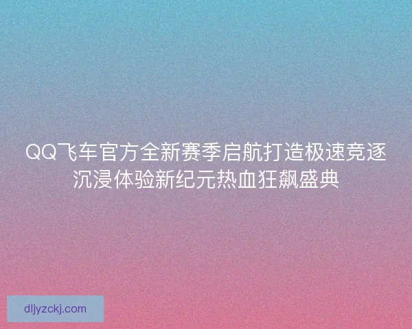 QQ飞车官方全新赛季启航打造极速竞逐沉浸体验新纪元热血狂飙盛典