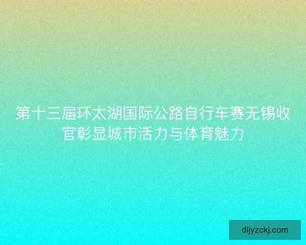 第十三届环太湖国际公路自行车赛无锡收官彰显城市活力与体育魅力