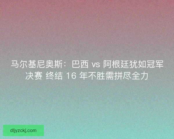 马尔基尼奥斯：巴西 vs 阿根廷犹如冠军决赛 终结 16 年不胜需拼尽全力