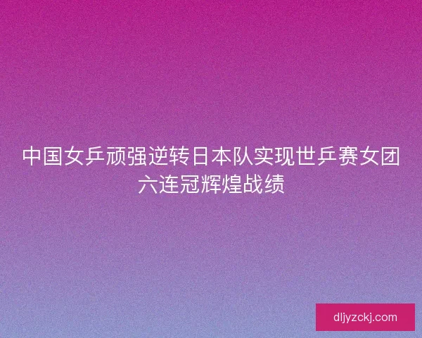 中国女乒顽强逆转日本队实现世乒赛女团六连冠辉煌战绩